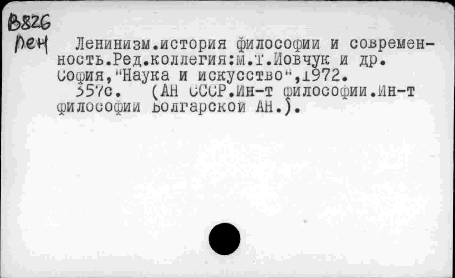 ﻿е>82б
№ Ленинизм.история философии и современность. Ред.коллегия:м.т.Иовчук и др. иосрия, “Наука и искусство“,1972.
>57с. (АН иСиР.ИН-т философии.Ин-т философии ьолгарскои АН.).